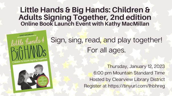 On the left appears the cover of Little Hands and Big Hands: Children and Adults Signing Together, 2nd edition, by Kathy MacMillan, with photos by Kristin Brown. The book cover is green with pink and black lettering. A picture of a women and child signing BIRD in American Sign Language appears at the bottom of the cover. Additional text appears in black over a background of faint stars: Little Hands & Big Hands: Children & Adults Signing Together, 2nd edition. Online Book Launch Event with Kathy MacMillan. Sign, sing, read, and play together! For all ages. Thursday, January 12, 2023. 6:00 pm Mountain Standard Time. Hosted by Clearview Library District. Register at https://tinyurl.com/lhbhreg 