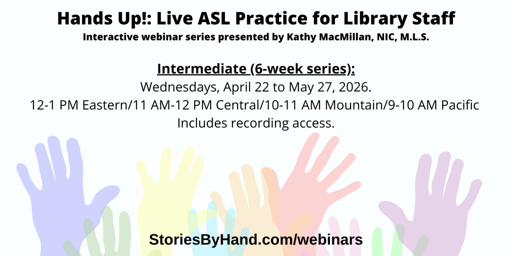 Hands Up!: Live ASL Practice for Library Staff | Interactive webinar series presented by Kathy MacMillan, NIC, M.L.S. | Hands Up! Live ASL Practice for Library Staff (Beginner) . Intermediate: Wednesdays, April 22 to May 27, 2026, 12-1 PM Eastern/11 AM-12 PM Central/10-11 AM Mountain/9-10 AM Pacific StoriesByHand.com/webinars | Words appear over a drawing of upraised hands in bright pastel colors against a white background.